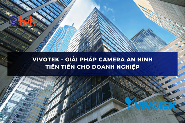 VIVOTEK - GIẢI PHÁP CAMERA AN NINH TIÊN TIẾN CHO DOANH NGHIỆP VỚI: FD8166A-N, IB9367-H, IB9387-LPR, TB9330-E,SD9364-EHL,VAST SECURITY STATION